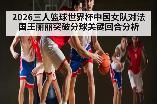 2026三人篮球世界杯中国女队对法国王丽丽突破分球关键回合分析